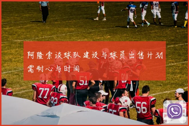 阿隆索谈球队建设与球员出售计划需耐心与时间
