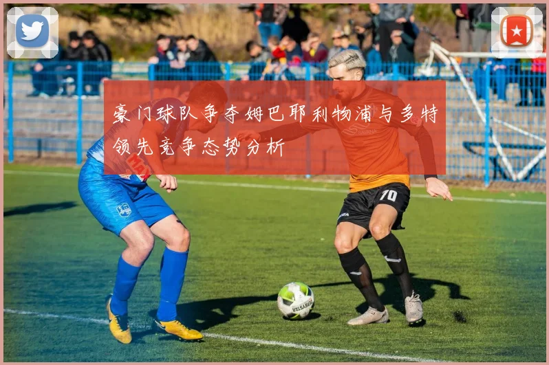 豪门球队争夺姆巴耶利物浦与多特领先竞争态势分析