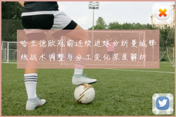 哈兰德欧冠前连续进球分析曼城锋线战术调整与分工变化深度解析