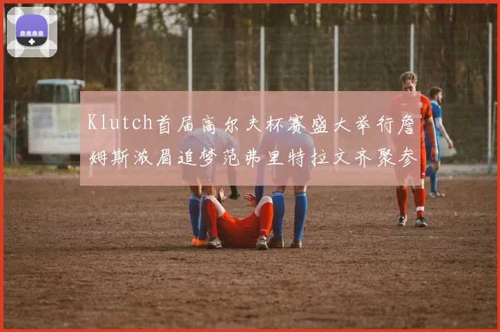 Klutch首届高尔夫杯赛盛大举行詹姆斯浓眉追梦范弗里特拉文齐聚参赛