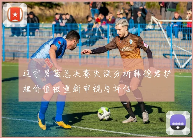 辽宁男篮总决赛失误分析韩德君护框价值被重新审视与评估