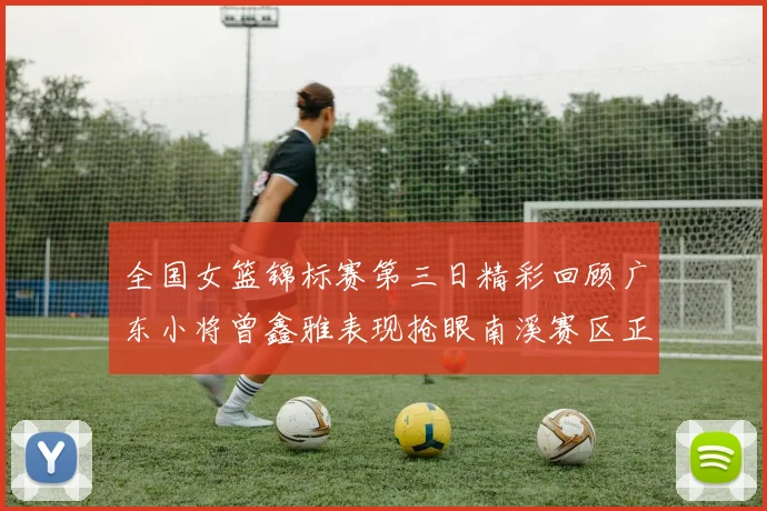 全国女篮锦标赛第三日精彩回顾广东小将曾鑫雅表现抢眼南溪赛区正式开赛