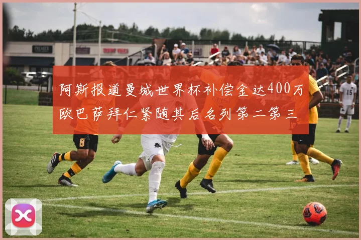 阿斯报道曼城世界杯补偿金达400万欧巴萨拜仁紧随其后名列第二第三