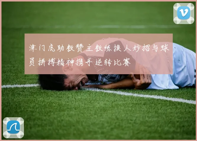 津门虎助教赞主教练换人妙招与球员拼搏精神携手逆转比赛