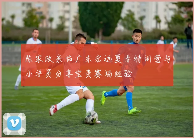 陈家政亲临广东宏远夏季特训营与小学员分享宝贵赛场经验