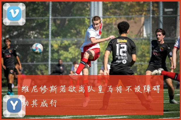 维尼修斯若欲离队皇马将不设障碍助其成行