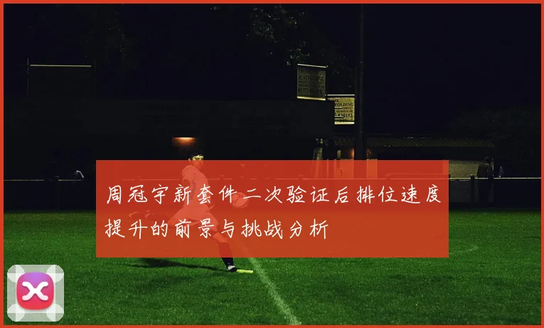 周冠宇新套件二次验证后排位速度提升的前景与挑战分析