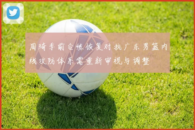 周琦季前合练恢复对抗广东男篮内线攻防体系需重新审视与调整